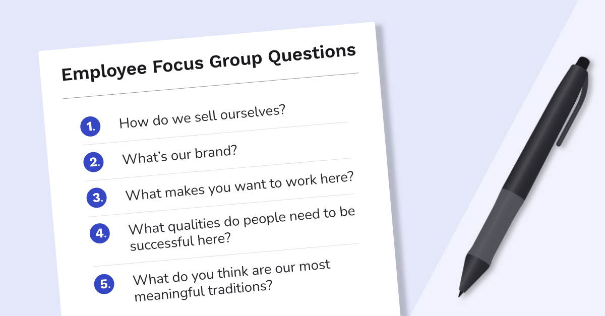 Employee focus group questions written on paper 1. How do we sell ourselves? 2. What is our brand? 3. What makes you want to work here? 4. What qualities do people need to be successful here? 5. What do you think are our most meaningful traditions?